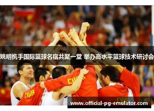 姚明携手国际篮球名宿共聚一堂 举办高水平篮球技术研讨会