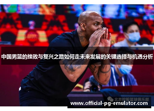 中国男篮的挫败与复兴之路如何走未来发展的关键选择与机遇分析 中国男篮的挫败与复兴之路如何走未来发展的关键选择与机遇分析