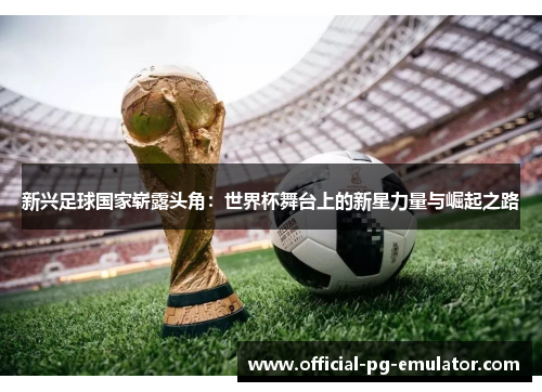 新兴足球国家崭露头角:世界杯舞台上的新星力量与崛起之路 新兴足球国家崭露头角:世界杯舞台上的新星力量与崛起之路