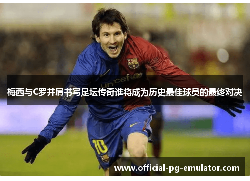 梅西与C罗并肩书写足坛传奇谁将成为历史最佳球员的最终对决