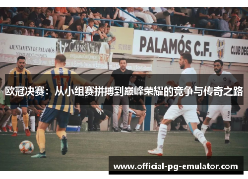 欧冠决赛：从小组赛拼搏到巅峰荣耀的竞争与传奇之路