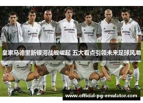 皇家马德里新银河战舰崛起 五大看点引领未来足球风潮 皇家马德里新银河战舰崛起 五大看点引领未来足球风潮