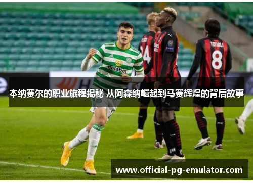 本纳赛尔的职业旅程揭秘 从阿森纳崛起到马赛辉煌的背后故事