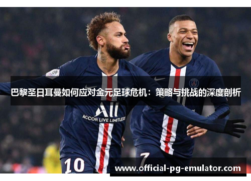 巴黎圣日耳曼如何应对金元足球危机：策略与挑战的深度剖析