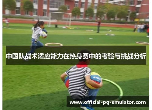 中国队战术适应能力在热身赛中的考验与挑战分析