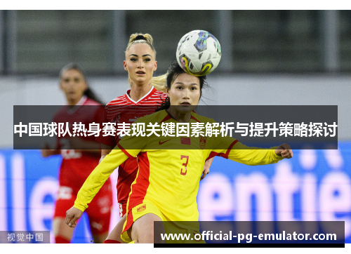 中国球队热身赛表现关键因素解析与提升策略探讨 中国球队热身赛表现关键因素解析与提升策略探讨