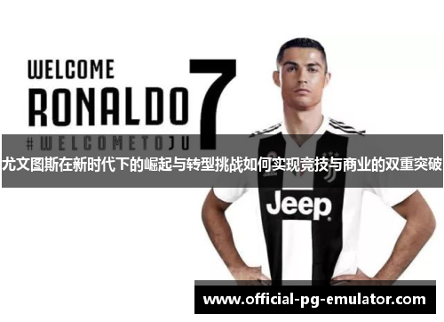 尤文图斯在新时代下的崛起与转型挑战如何实现竞技与商业的双重突破