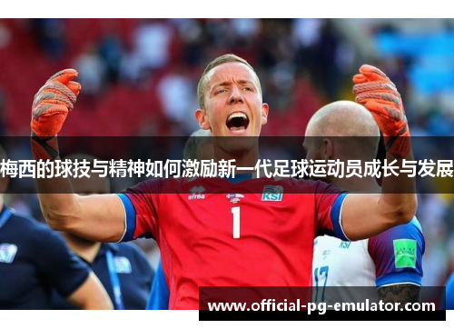 梅西的球技与精神如何激励新一代足球运动员成长与发展