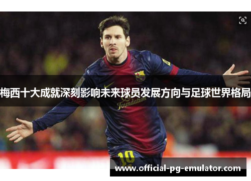 梅西十大成就深刻影响未来球员发展方向与足球世界格局