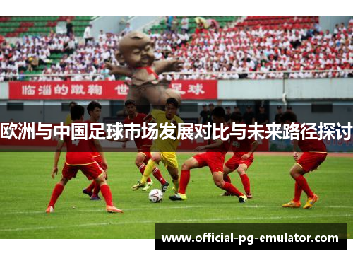 欧洲与中国足球市场发展对比与未来路径探讨