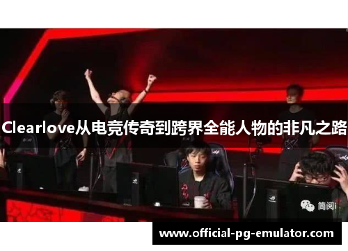 Clearlove从电竞传奇到跨界全能人物的非凡之路