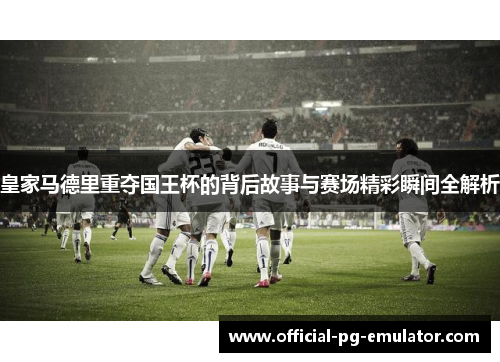 皇家马德里重夺国王杯的背后故事与赛场精彩瞬间全解析