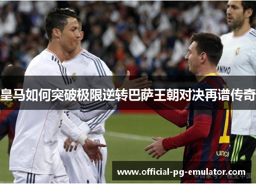 皇马如何突破极限逆转巴萨王朝对决再谱传奇 皇马如何突破极限逆转巴萨王朝对决再谱传奇