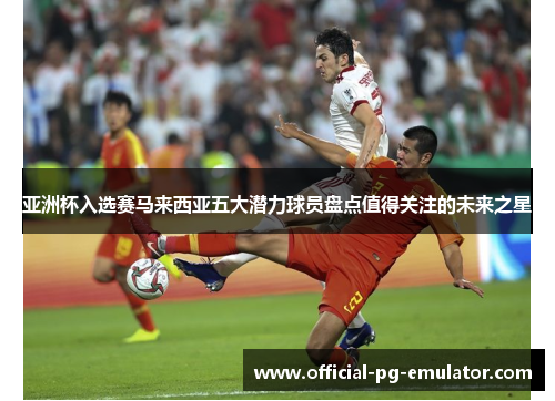 亚洲杯入选赛马来西亚五大潜力球员盘点值得关注的未来之星 亚洲杯入选赛马来西亚五大潜力球员盘点值得关注的未来之星