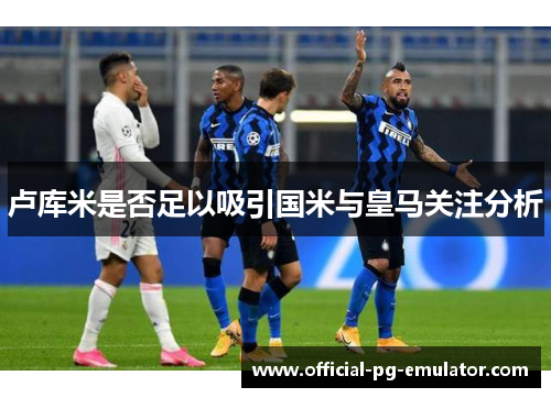 卢库米是否足以吸引国米与皇马关注分析