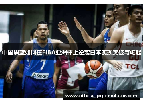 中国男篮如何在FIBA亚洲杯上逆袭日本实现突破与崛起 中国男篮如何在FIBA亚洲杯上逆袭日本实现突破与崛起