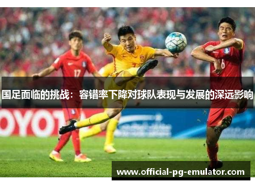 国足面临的挑战：容错率下降对球队表现与发展的深远影响