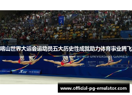 喀山世界大运会运动员五大历史性成就助力体育事业腾飞