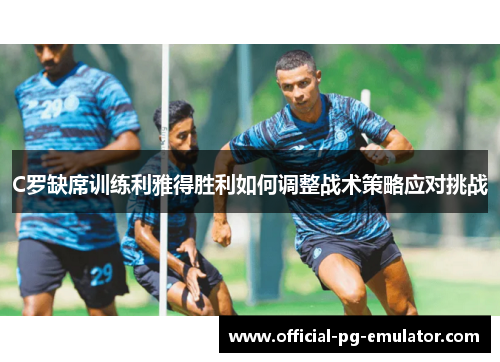 C罗缺席训练利雅得胜利如何调整战术策略应对挑战