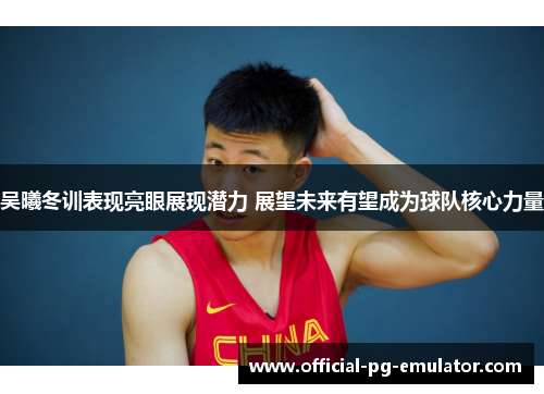 吴曦冬训表现亮眼展现潜力 展望未来有望成为球队核心力量