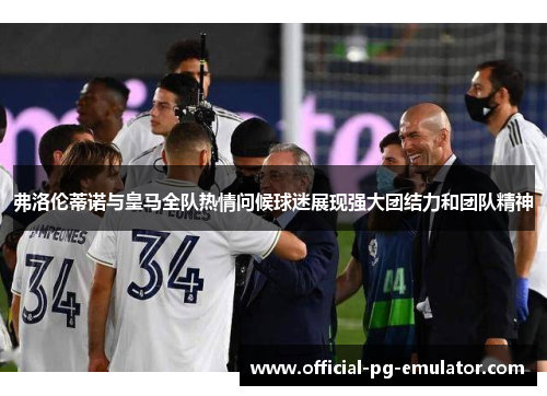 弗洛伦蒂诺与皇马全队热情问候球迷展现强大团结力和团队精神 弗洛伦蒂诺与皇马全队热情问候球迷展现强大团结力和团队精神