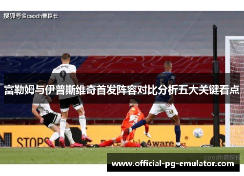 富勒姆与伊普斯维奇首发阵容对比分析五大关键看点 富勒姆与伊普斯维奇首发阵容对比分析五大关键看点