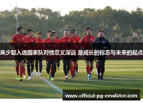 吴少聪入选国家队对他意义深远 是成长的标志与未来的起点