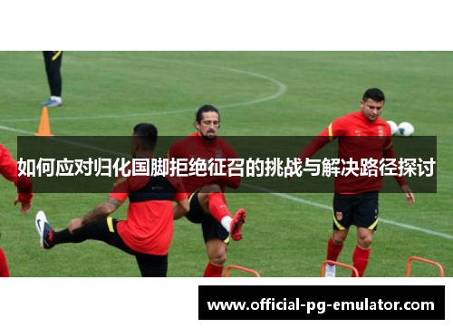 如何应对归化国脚拒绝征召的挑战与解决路径探讨