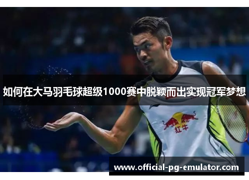 如何在大马羽毛球超级1000赛中脱颖而出实现冠军梦想