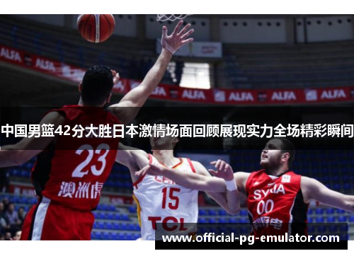 中国男篮42分大胜日本激情场面回顾展现实力全场精彩瞬间