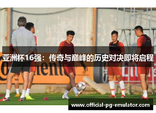 亚洲杯16强：传奇与巅峰的历史对决即将启程