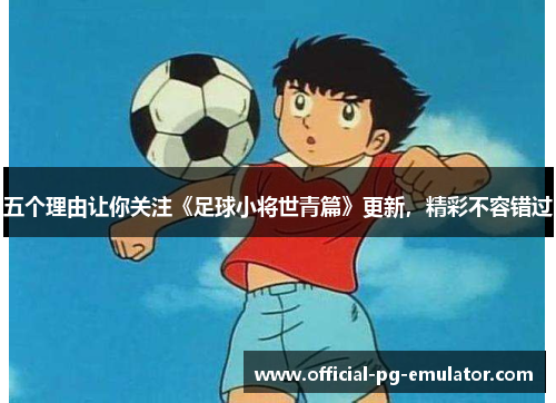 五个理由让你关注《足球小将世青篇》更新，精彩不容错过