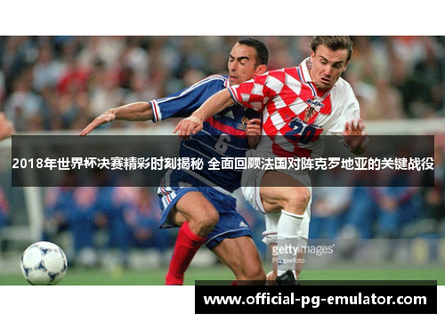 2018年世界杯决赛精彩时刻揭秘 全面回顾法国对阵克罗地亚的关键战役