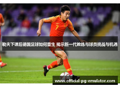 勒夫下课后德国足球如何重生 揭示新一代教练与球员挑战与机遇
