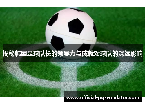 揭秘韩国足球队长的领导力与成就对球队的深远影响 揭秘韩国足球队长的领导力与成就对球队的深远影响