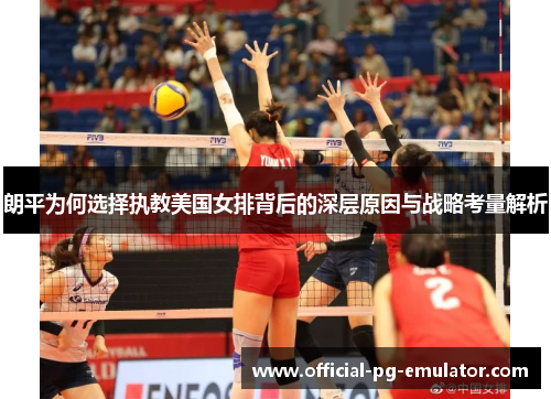 朗平为何选择执教美国女排背后的深层原因与战略考量解析