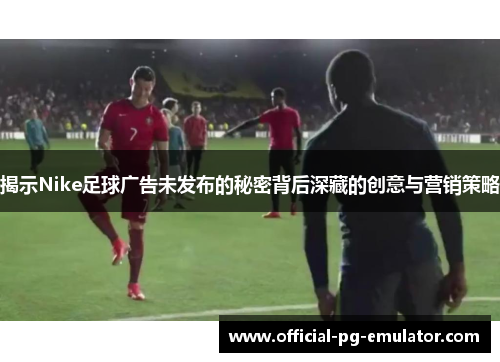 揭示Nike足球广告未发布的秘密背后深藏的创意与营销策略 揭示Nike足球广告未发布的秘密背后深藏的创意与营销策略