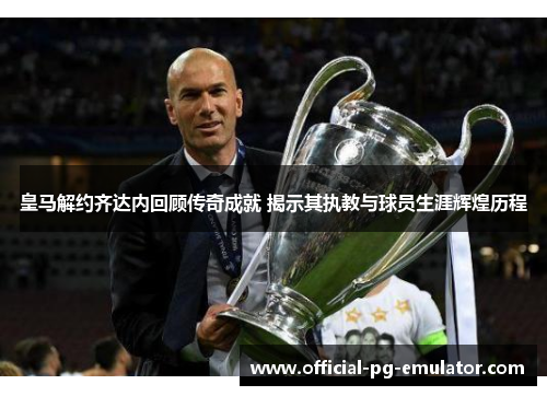 皇马解约齐达内回顾传奇成就 揭示其执教与球员生涯辉煌历程