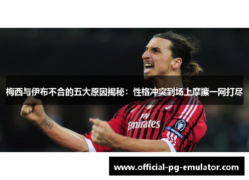 梅西与伊布不合的五大原因揭秘：性格冲突到场上摩擦一网打尽