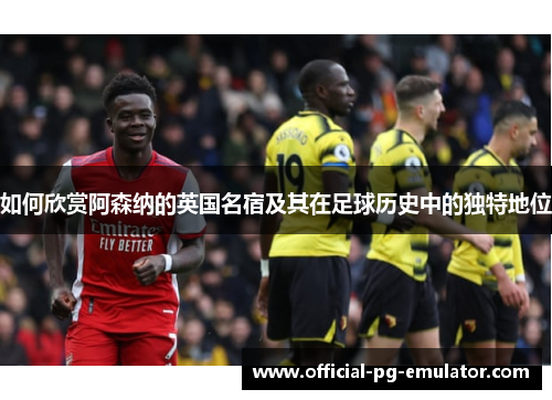 如何欣赏阿森纳的英国名宿及其在足球历史中的独特地位