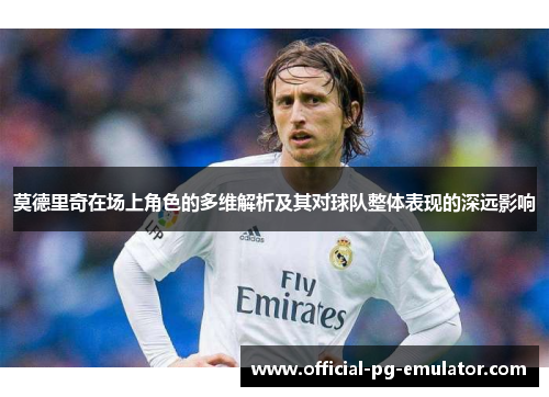莫德里奇在场上角色的多维解析及其对球队整体表现的深远影响