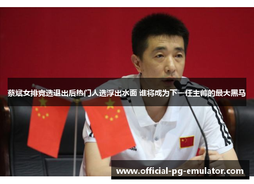 蔡斌女排竞选退出后热门人选浮出水面 谁将成为下一任主帅的最大黑马