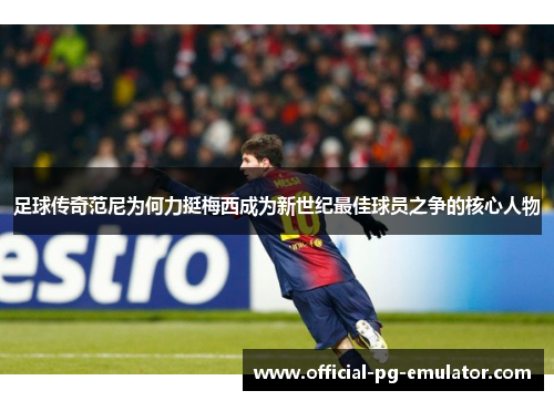 足球传奇范尼为何力挺梅西成为新世纪最佳球员之争的核心人物 足球传奇范尼为何力挺梅西成为新世纪最佳球员之争的核心人物