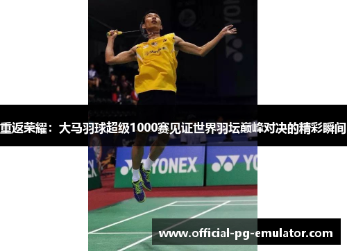 重返荣耀：大马羽球超级1000赛见证世界羽坛巅峰对决的精彩瞬间