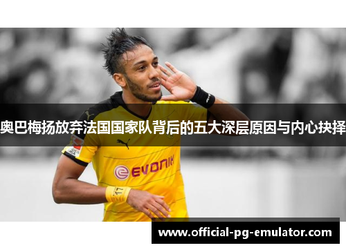 奥巴梅扬放弃法国国家队背后的五大深层原因与内心抉择