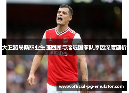 大卫路易斯职业生涯回顾与落选国家队原因深度剖析 大卫路易斯职业生涯回顾与落选国家队原因深度剖析