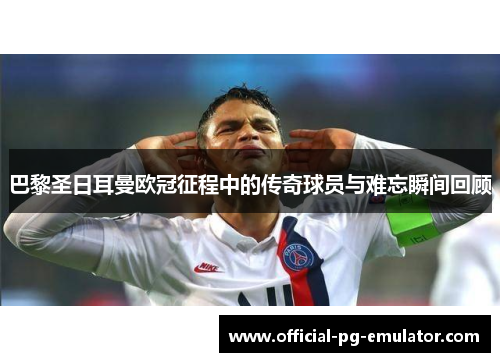 巴黎圣日耳曼欧冠征程中的传奇球员与难忘瞬间回顾