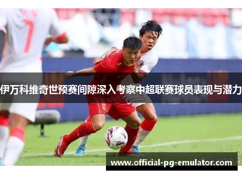 伊万科维奇世预赛间隙深入考察中超联赛球员表现与潜力