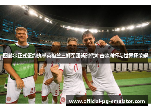 图赫尔正式签约执掌英格兰三狮军团新时代冲击欧洲杯与世界杯荣耀