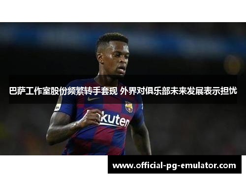 巴萨工作室股份频繁转手套现 外界对俱乐部未来发展表示担忧